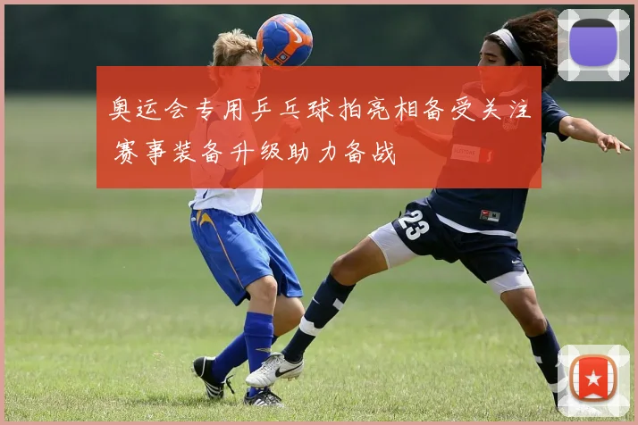 奥运会专用乒乓球拍亮相备受关注 赛事装备升级助力备战