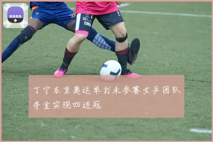 丁宁东京奥运单打未参赛女乒团队夺金实现四连冠