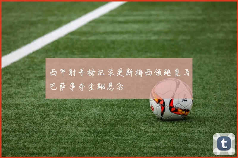西甲射手榜记录更新梅西领跑皇马巴萨争夺金靴悬念