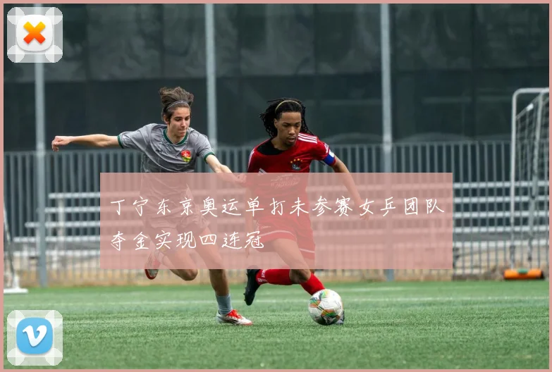 丁宁东京奥运单打未参赛女乒团队夺金实现四连冠