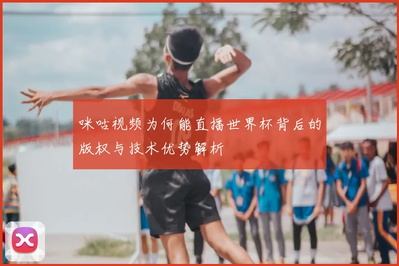 咪咕视频为何能直播世界杯背后的版权与技术优势解析