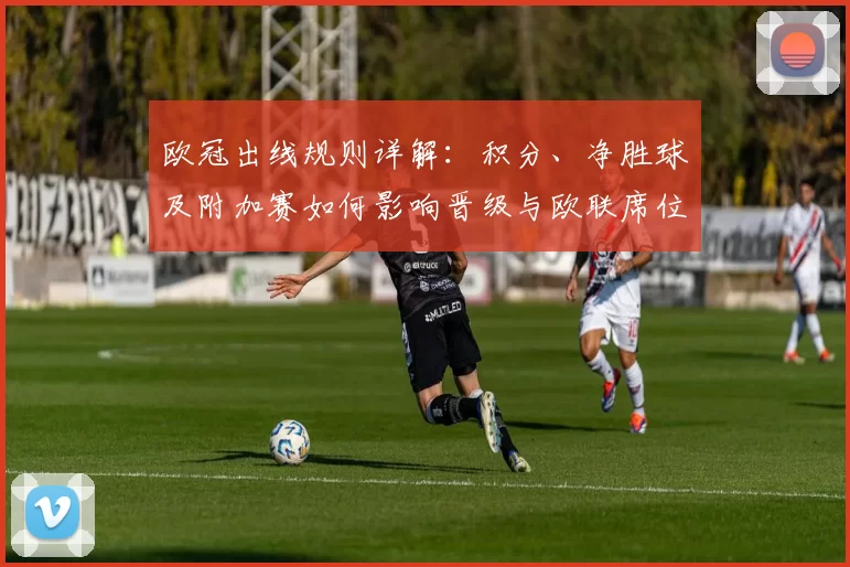欧冠出线规则详解：积分、净胜球及附加赛如何影响晋级与欧联席位