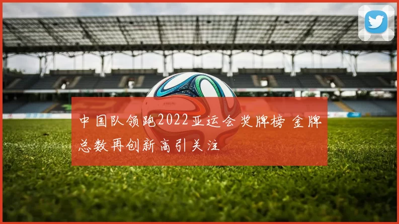 中国队领跑2022亚运会奖牌榜 金牌总数再创新高引关注