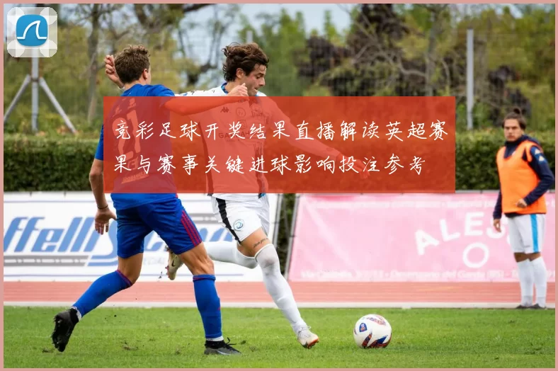 竞彩足球开奖结果直播解读英超赛果与赛事关键进球影响投注参考