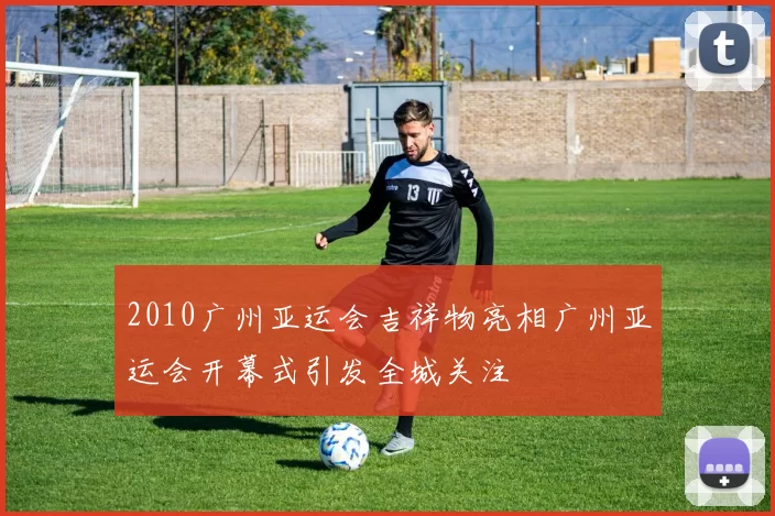 2010广州亚运会吉祥物亮相广州亚运会开幕式引发全城关注