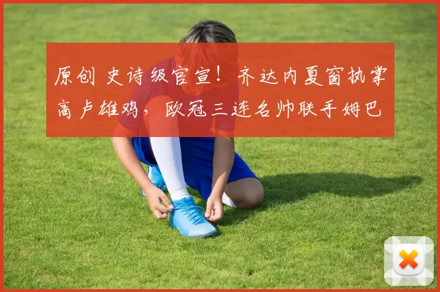 原创 史诗级官宣！齐达内夏窗执掌高卢雄鸡，欧冠三连名帅联手姆巴佩开启新时代