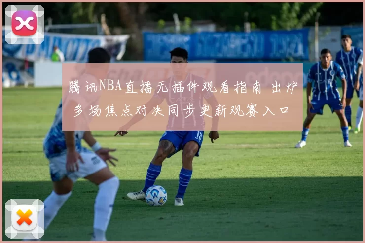 腾讯NBA直播无插件观看指南 出炉 多场焦点对决同步更新观赛入口