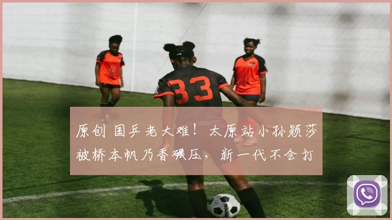 原创 国乒老大难！太原站小孙颖莎被桥本帆乃香碾压，新一代不会打削球