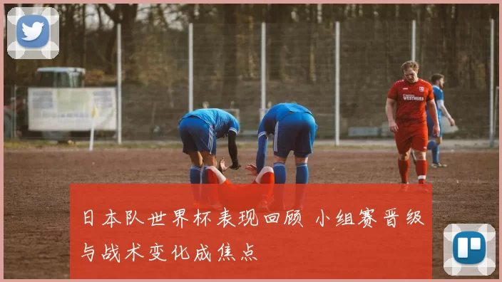 日本队世界杯表现回顾 小组赛晋级与战术变化成焦点