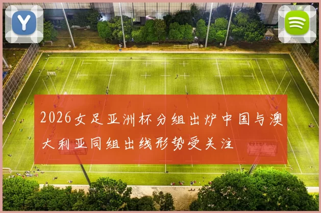 2026女足亚洲杯分组出炉中国与澳大利亚同组出线形势受关注