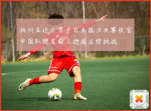 杭州亚运会男子百米接力决赛收官中国队稳居前三迎接后续挑战