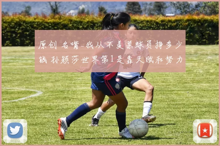 原创 名嘴_我从不羡慕球员挣多少钱 孙颖莎世界第1是靠天赋和努力换来的