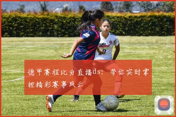 德甲赛程比分直播ds：带你实时掌控精彩赛事风云